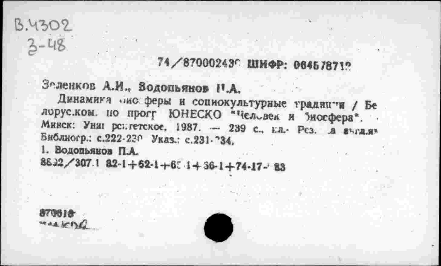 ﻿В №02.
74/87000243г ШИФР: 06467871?
З^ленков А.И., Водопьянов П.А.
Динамика >>ис феры и сопиокультурные традя«'тв / Бе лорус.ком. но прогг ЮНЕСКО "Человек н биосфера*. Минск: Унш рс;. гетское, 1987. — 239 с., ел,- Рсз. а «%г*ли Библиоср.: с.222-230 Указ.: с.ЗЗЬ'ЭД.
1. Водопьянов ПХ
8692/307 1 82-1+62-1-ьвГ 1436-1+74-17-1 83
87961»